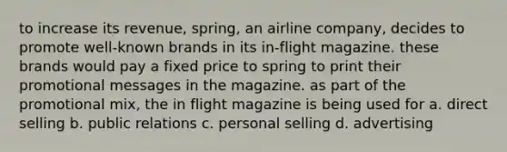 to increase its revenue, spring, an airline company, decides to promote well-known brands in its in-flight magazine. these brands would pay a fixed price to spring to print their promotional messages in the magazine. as part of the promotional mix, the in flight magazine is being used for a. direct selling b. public relations c. personal selling d. advertising