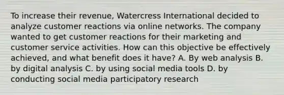 To increase their revenue, Watercress International decided to analyze customer reactions via online networks. The company wanted to get customer reactions for their marketing and customer service activities. How can this objective be effectively achieved, and what benefit does it have? A. By web analysis B. by digital analysis C. by using social media tools D. by conducting social media participatory research