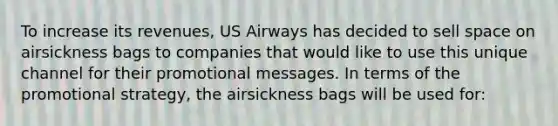 To increase its revenues, US Airways has decided to sell space on airsickness bags to companies that would like to use this unique channel for their promotional messages. In terms of the promotional strategy, the airsickness bags will be used for: