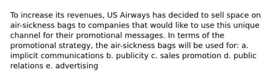 To increase its revenues, US Airways has decided to sell space on air-sickness bags to companies that would like to use this unique channel for their promotional messages. In terms of the promotional strategy, the air-sickness bags will be used for: a. implicit communications b. publicity c. sales promotion d. public relations e. advertising