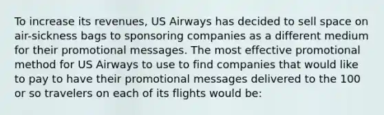 To increase its revenues, US Airways has decided to sell space on air-sickness bags to sponsoring companies as a different medium for their promotional messages. The most effective promotional method for US Airways to use to find companies that would like to pay to have their promotional messages delivered to the 100 or so travelers on each of its flights would be: