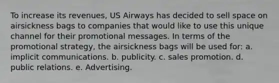 To increase its revenues, US Airways has decided to sell space on airsickness bags to companies that would like to use this unique channel for their promotional messages. In terms of the promotional strategy, the airsickness bags will be used for: a. implicit communications. b. publicity. c. sales promotion. d. public relations. e. Advertising.