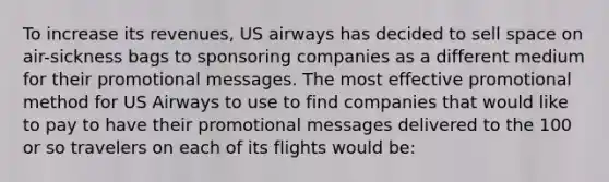 To increase its revenues, US airways has decided to sell space on air-sickness bags to sponsoring companies as a different medium for their promotional messages. The most effective promotional method for US Airways to use to find companies that would like to pay to have their promotional messages delivered to the 100 or so travelers on each of its flights would be: