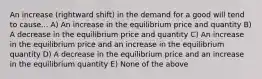 An increase (rightward shift) in the demand for a good will tend to cause... A) An increase in the equilibrium price and quantity B) A decrease in the equilibrium price and quantity C) An increase in the equilibrium price and an increase in the equilibrium quantity D) A decrease in the equilibrium price and an increase in the equilibrium quantity E) None of the above