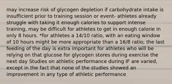 may increase risk of glycogen depletion if carbohydrate intake is insufficient prior to training session or event- athletes already struggle with taking it enough calories to support intense training, may be difficult for athletes to get in enough calorie in only 8 hours. *for athletes a 14/10 ratio, with an eating window of 10 hours might be more appropriate than a 16/8 ratio; the last feeding of the day is extra important for athletes who will be relying on that glucose for glycogen stores during exercise the next day Studies on athletic performance during IF are varied, except in the fact that none of the studies showed an improvement in any type of athletic performance