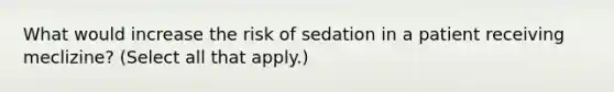 What would increase the risk of sedation in a patient receiving meclizine? (Select all that apply.)