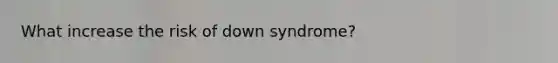 What increase the risk of down syndrome?