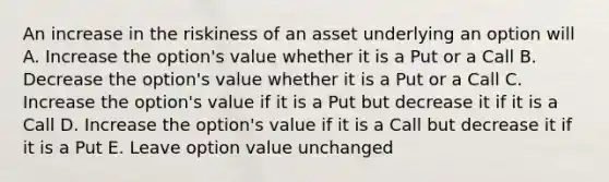 An increase in the riskiness of an asset underlying an option will A. Increase the option's value whether it is a Put or a Call B. Decrease the option's value whether it is a Put or a Call C. Increase the option's value if it is a Put but decrease it if it is a Call D. Increase the option's value if it is a Call but decrease it if it is a Put E. Leave option value unchanged