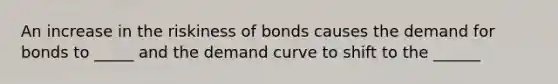 An increase in the riskiness of bonds causes the demand for bonds to _____ and the demand curve to shift to the ______