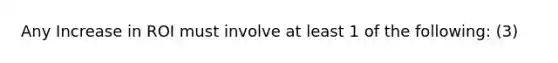 Any Increase in ROI must involve at least 1 of the following: (3)