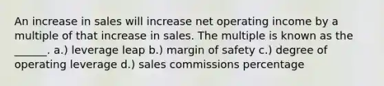 An increase in sales will increase net operating income by a multiple of that increase in sales. The multiple is known as the ______. a.) leverage leap b.) margin of safety c.) degree of operating leverage d.) sales commissions percentage