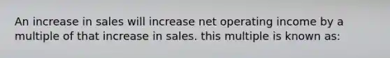 An increase in sales will increase net operating income by a multiple of that increase in sales. this multiple is known as: