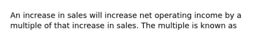 An increase in sales will increase net operating income by a multiple of that increase in sales. The multiple is known as