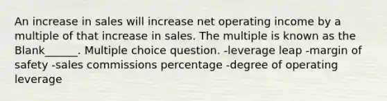 An increase in sales will increase net operating income by a multiple of that increase in sales. The multiple is known as the Blank______. Multiple choice question. -leverage leap -<a href='https://www.questionai.com/knowledge/kzdyOdD4hN-margin-of-safety' class='anchor-knowledge'>margin of safety</a> -sales commissions percentage -degree of operating leverage