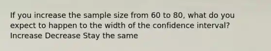 If you increase the sample size from 60 to 80, what do you expect to happen to the width of the confidence interval? Increase Decrease Stay the same