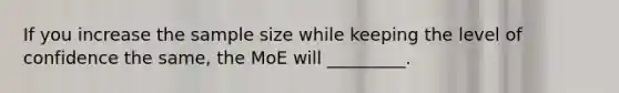 If you increase the sample size while keeping the level of confidence the same, the MoE will _________.