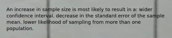 An increase in sample size is most likely to result in a: wider confidence interval. decrease in the standard error of the sample mean. lower likelihood of sampling from more than one population.