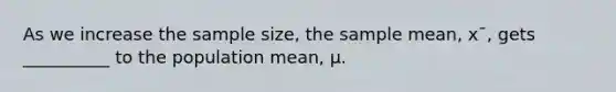 As we increase the sample size, the sample mean, x¯, gets __________ to the population mean, μ.