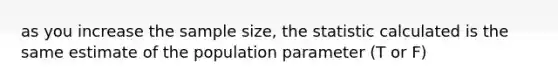 as you increase the sample size, the statistic calculated is the same estimate of the population parameter (T or F)