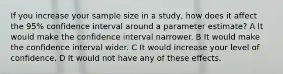 If you increase your sample size in a study, how does it affect the 95% confidence interval around a parameter estimate? A It would make the confidence interval narrower. B It would make the confidence interval wider. C It would increase your level of confidence. D It would not have any of these effects.