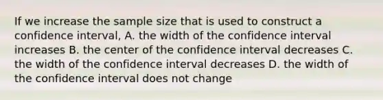 If we increase the sample size that is used to construct a confidence interval, A. the width of the confidence interval increases B. the center of the confidence interval decreases C. the width of the confidence interval decreases D. the width of the confidence interval does not change