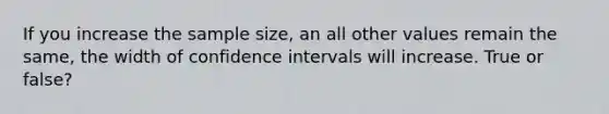 If you increase the sample size, an all other values remain the same, the width of confidence intervals will increase. True or false?