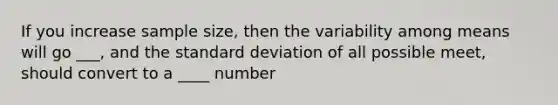 If you increase sample size, then the variability among means will go ___, and the <a href='https://www.questionai.com/knowledge/kqGUr1Cldy-standard-deviation' class='anchor-knowledge'>standard deviation</a> of all possible meet, should convert to a ____ number