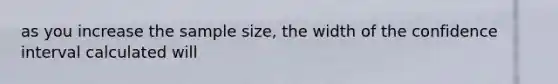 as you increase the sample size, the width of the confidence interval calculated will