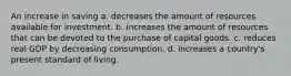 An increase in saving a. decreases the amount of resources available for investment. b. increases the amount of resources that can be devoted to the purchase of capital goods. c. reduces real GDP by decreasing consumption. d. increases a country's present standard of living.