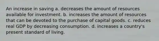 An increase in saving a. decreases the amount of resources available for investment. b. increases the amount of resources that can be devoted to the purchase of capital goods. c. reduces real GDP by decreasing consumption. d. increases a country's present standard of living.