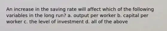 An increase in the saving rate will affect which of the following variables in the long run? a. output per worker b. capital per worker c. the level of investment d. all of the above