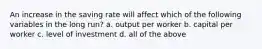 An increase in the saving rate will affect which of the following variables in the long run? a. output per worker b. capital per worker c. level of investment d. all of the above