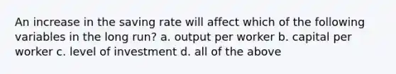 An increase in the saving rate will affect which of the following variables in the long run? a. output per worker b. capital per worker c. level of investment d. all of the above