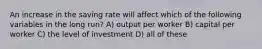 An increase in the saving rate will affect which of the following variables in the long run? A) output per worker B) capital per worker C) the level of investment D) all of these