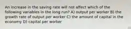 An increase in the saving rate will not affect which of the following variables in the long run? A) output per worker B) the growth rate of output per worker C) the amount of capital in the economy D) capital per worker