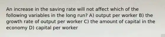 An increase in the saving rate will not affect which of the following variables in the long run? A) output per worker B) the growth rate of output per worker C) the amount of capital in the economy D) capital per worker