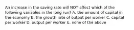 An increase in the saving rate will NOT affect which of the following variables in the long​ run? A. the amount of capital in the economy B. the growth rate of output per worker C. capital per worker D. output per worker E. none of the above