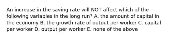 An increase in the saving rate will NOT affect which of the following variables in the long​ run? A. the amount of capital in the economy B. the growth rate of output per worker C. capital per worker D. output per worker E. none of the above