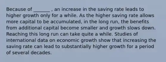 Because of _______ , an increase in the saving rate leads to higher growth only for a while. As the higher saving rate allows more capital to be accumulated, in the long run, the benefits from additional capital become smaller and growth slows down. Reaching this long run can take quite a while. Studies of international data on economic growth show that increasing the saving rate can lead to substantially higher growth for a period of several decades.