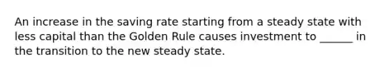 An increase in the saving rate starting from a steady state with less capital than the Golden Rule causes investment to ______ in the transition to the new steady state.