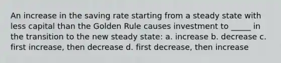 An increase in the saving rate starting from a steady state with less capital than the Golden Rule causes investment to _____ in the transition to the new steady state: a. increase b. decrease с. first increase, then decrease d. first decrease, then increase