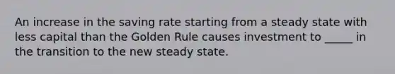 An increase in the saving rate starting from a steady state with less capital than the Golden Rule causes investment to _____ in the transition to the new steady state.