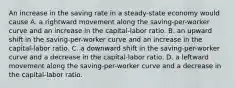 An increase in the saving rate in a steady-state economy would cause A. a rightward movement along the saving-per-worker curve and an increase in the capital-labor ratio. B. an upward shift in the saving-per-worker curve and an increase in the capital-labor ratio. C. a downward shift in the saving-per-worker curve and a decrease in the capital-labor ratio. D. a leftward movement along the saving-per-worker curve and a decrease in the capital-labor ratio.