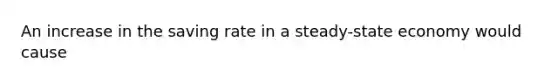 An increase in the saving rate in a steady-state economy would cause