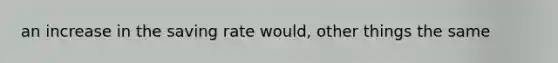 an increase in the saving rate would, other things the same