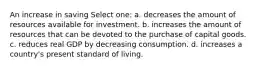 An increase in saving Select one: a. decreases the amount of resources available for investment. b. increases the amount of resources that can be devoted to the purchase of capital goods. c. reduces real GDP by decreasing consumption. d. increases a country's present standard of living.