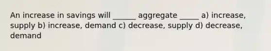 An increase in savings will ______ aggregate _____ a) increase, supply b) increase, demand c) decrease, supply d) decrease, demand