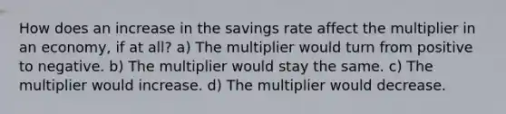 How does an increase in the savings rate affect the multiplier in an economy, if at all? a) The multiplier would turn from positive to negative. b) The multiplier would stay the same. c) The multiplier would increase. d) The multiplier would decrease.