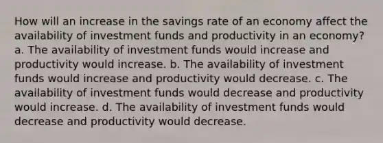 How will an increase in the savings rate of an economy affect the availability of investment funds and productivity in an economy? a. The availability of investment funds would increase and productivity would increase. b. The availability of investment funds would increase and productivity would decrease. c. The availability of investment funds would decrease and productivity would increase. d. The availability of investment funds would decrease and productivity would decrease.