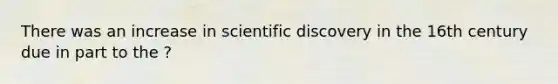 There was an increase in scientific discovery in the 16th century due in part to the ?